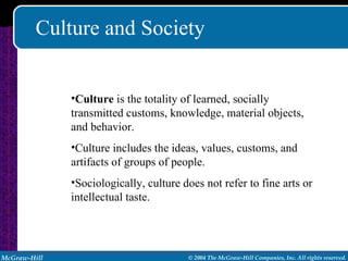 Culture and Society Culture  is the totality of learned, socially transmitted customs, knowledge, material objects, and behavior.  Culture includes the ideas, values, customs, and artifacts of groups of people. Sociologically, culture does not refer to fine arts or intellectual taste. 