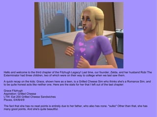 Hello and welcome to the third chapter of the Fitzhugh Legacy! Last time, our founder, Zelda, and her husband Robi The Exterminator had three children, two of which were on their way to college when we last saw them. A quick recap on the kids: Grace, shown here as a teen, is a Grilled Cheese Sim who thinks she's a Romance Sim, and to be quite honest acts like neither one. Here are the stats for her that I left out of the last chapter: Grace Fitzhugh Aspiration: Grilled Cheese LTW: Eat 200 Grilled Cheese Sandwiches Pisces, 0/4/8/4/9 The fact that she has no neat points is entirely due to her father, who also has none. *sulks* Other than that, she has many good points. And she's quite beautiful. 