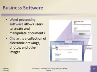 Business Software

    • Word processing
      software allows users
      to create and
      manipulate documents
    • Clip art is a collection of
      electronic drawings,
      photos, and other
      images



Page 147              Discovering Computers 2011: Living in a Digital World   10
Figure 3-5                                Chapter 3
 
