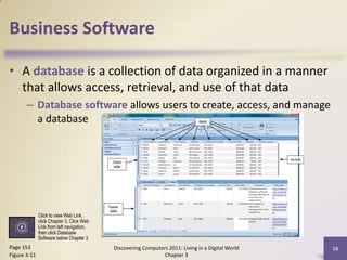 Business Software

• A database is a collection of data organized in a manner
  that allows access, retrieval, and use of that data
       – Database software allows users to create, access, and manage
         a database




              Click to view Web Link,
              click Chapter 3, Click Web
              Link from left navigation,
              then click Database
              Software below Chapter 3
Page 153                                   Discovering Computers 2011: Living in a Digital World   16
Figure 3-11                                                    Chapter 3
 