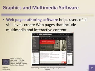 Graphics and Multimedia Software

• Web page authoring software helps users of all
  skill levels create Web pages that include
  multimedia and interactive content




              Click to view Web Link,
              click Chapter 3, Click Web
              Link from left navigation,
              then click Web Page Authoring
              Software below Chapter 3
Page 164                                      Discovering Computers 2011: Living in a Digital World   27
Figure 3-26                                                       Chapter 3
 