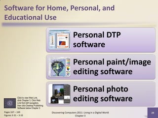 Software for Home, Personal, and
Educational Use

                                                                Personal DTP
                                                                software
                                                                Personal paint/image
                                                                editing software
                                                                Personal photo
             Click to view Web Link,
             click Chapter 3, Click Web
             Link from left navigation,
                                                                editing software
             then click Desktop Publishing
             Software below Chapter 3
Pages 167 – 169                              Discovering Computers 2011: Living in a Digital World   29
Figures 3-31 – 3-33                                              Chapter 3
 