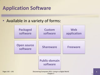 Application Software

• Available in a variety of forms:
                   Packaged                   Custom                              Web
                   software                  software                          application


                  Open source
                                           Shareware                            Freeware
                   software


                                        Public-domain
                                          software

Pages 142 – 143               Discovering Computers 2011: Living in a Digital World          6
                                                  Chapter 3
 