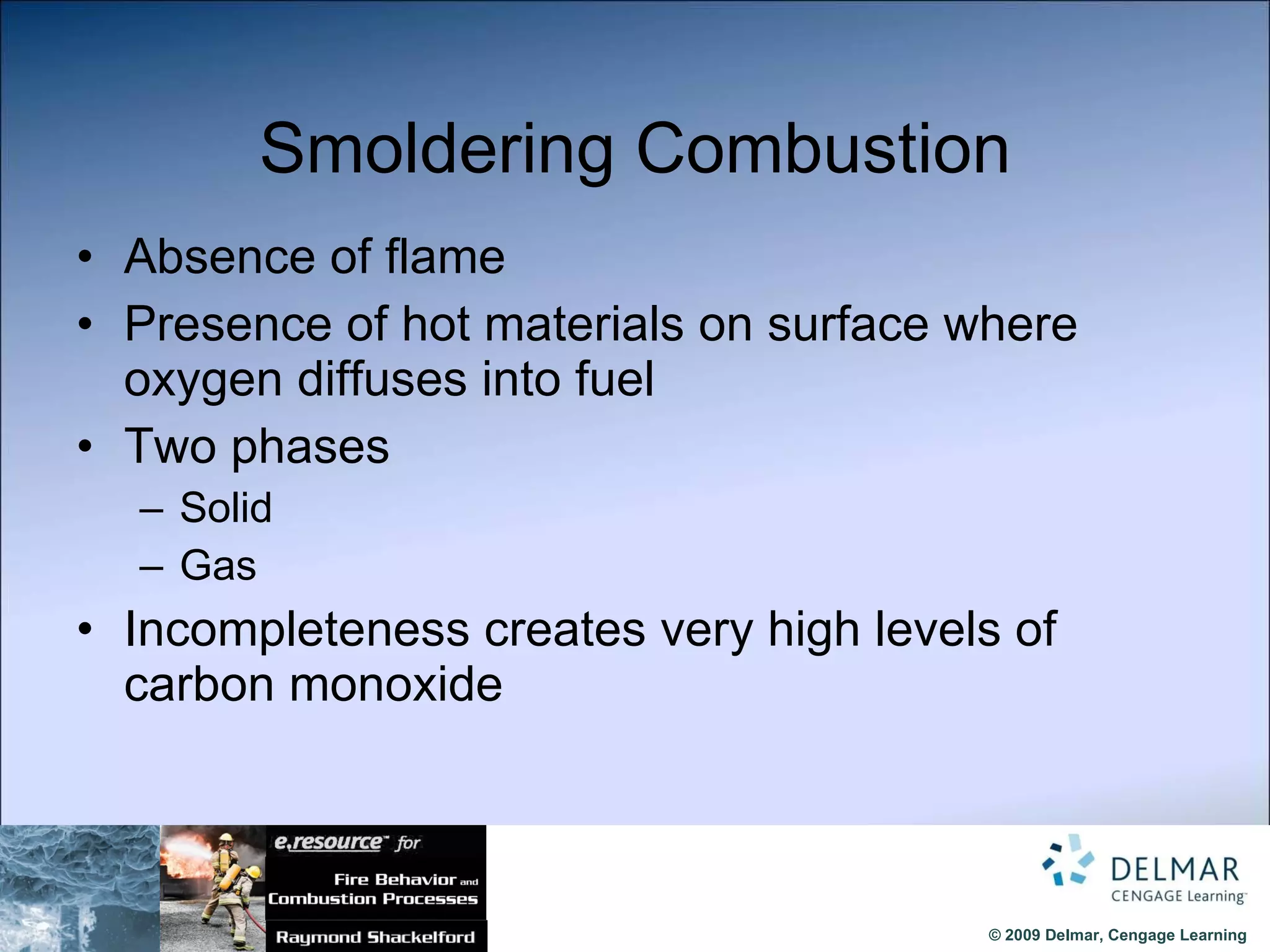 Smoldering Combustion Absence of flame Presence of hot materials on surface where oxygen diffuses into fuel Two phases Solid Gas Incompleteness creates very high levels of carbon monoxide 