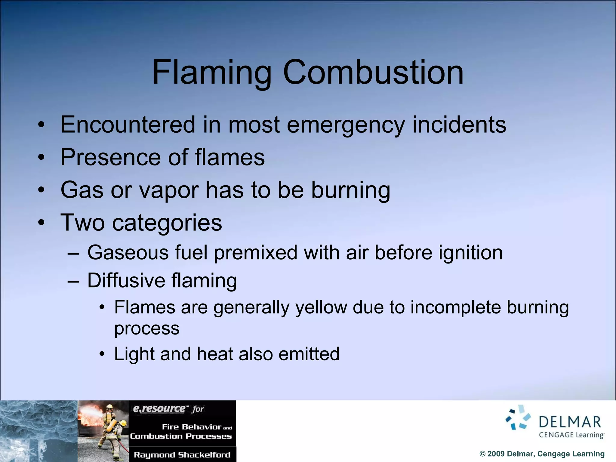 Flaming Combustion Encountered in most emergency incidents Presence of flames Gas or vapor has to be burning Two categories Gaseous fuel premixed with air before ignition Diffusive flaming  Flames are generally yellow due to incomplete burning process Light and heat also emitted 