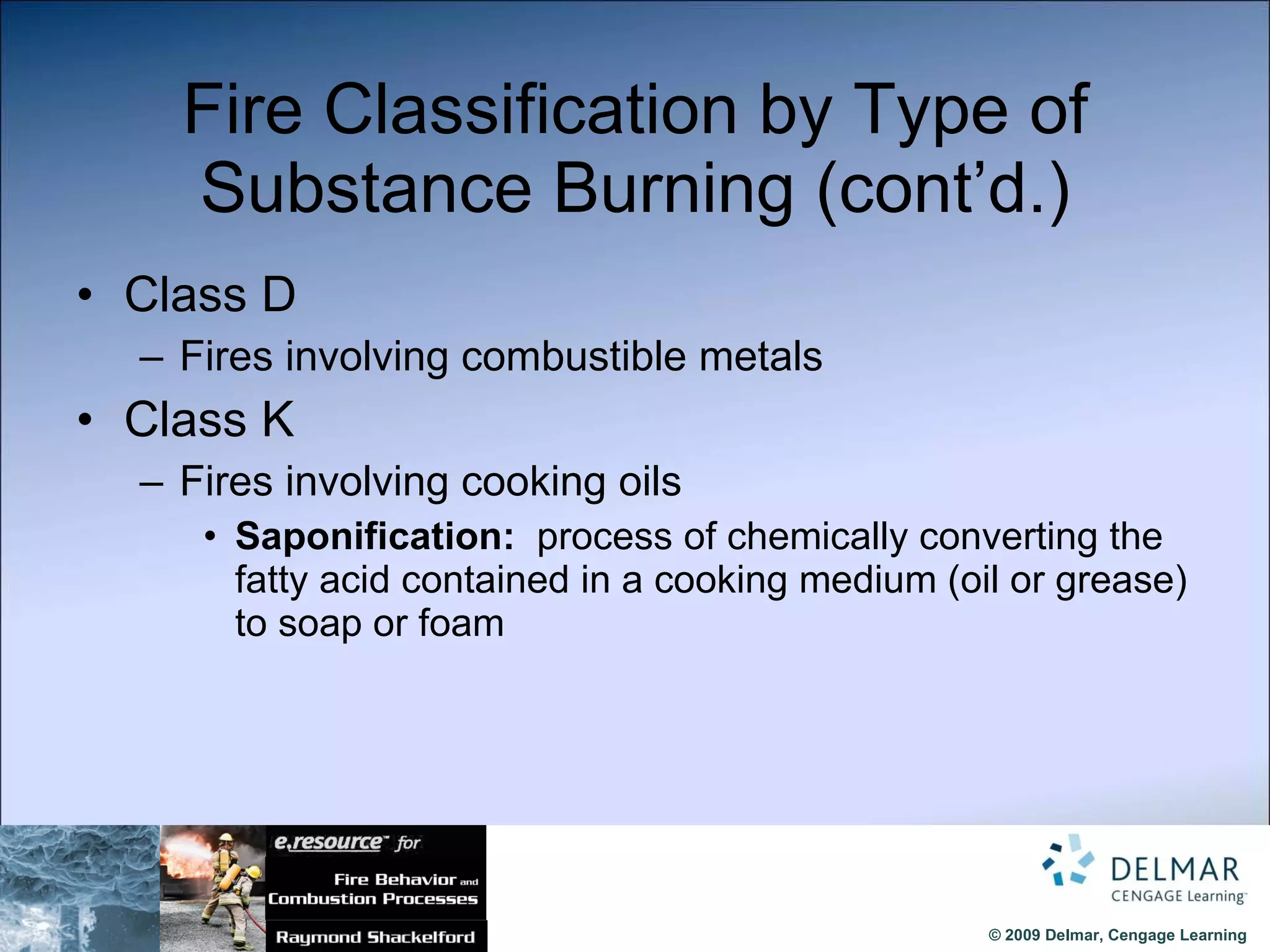 Fire Classification by Type of Substance Burning (cont’d.) Class D Fires involving combustible metals Class K Fires involving cooking oils Saponification:   process of chemically converting the fatty acid contained in a cooking medium (oil or grease) to soap or foam 