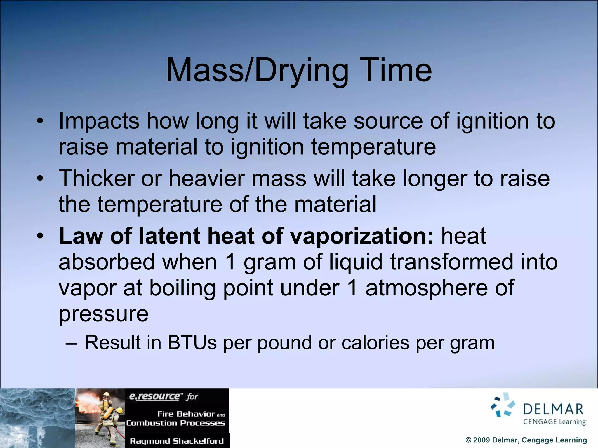 Mass/Drying Time Impacts how long it will take source of ignition to raise material to ignition temperature Thicker or heavier mass will take longer to raise the temperature of the material Law of latent heat of vaporization:  heat absorbed when 1 gram of liquid transformed into vapor at boiling point under 1 atmosphere of pressure Result in BTUs per pound or calories per gram 
