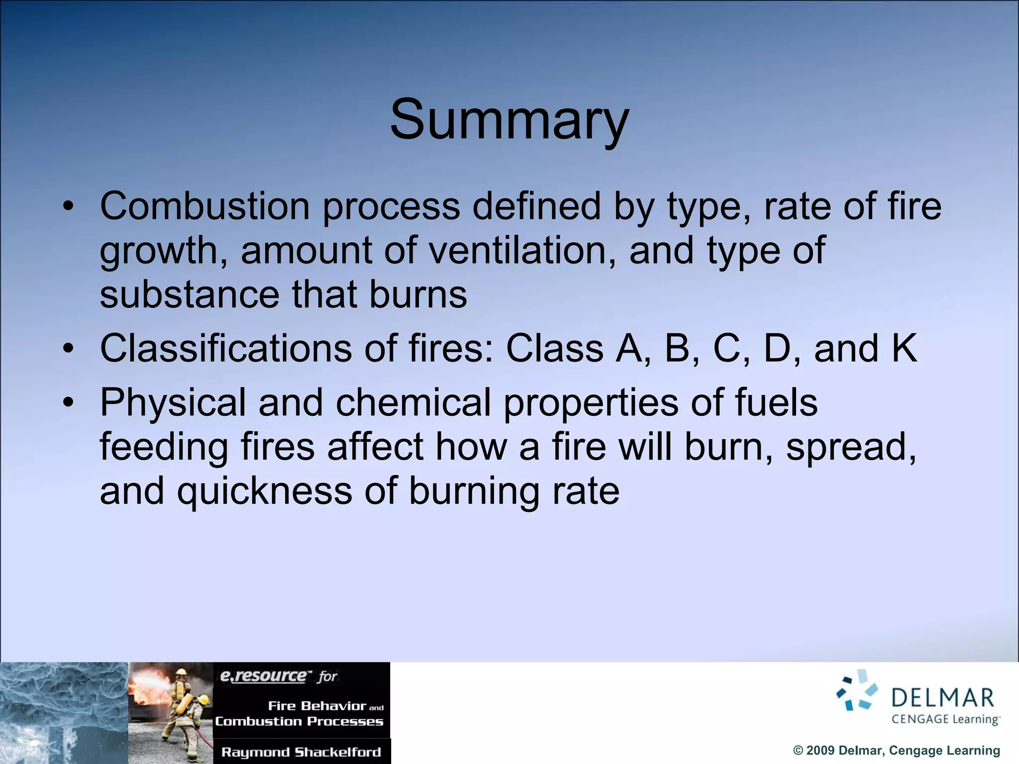 Summary Combustion process defined by type, rate of fire growth, amount of ventilation, and type of substance that burns Classifications of fires: Class A, B, C, D, and K  Physical and chemical properties of fuels feeding fires affect how a fire will burn, spread, and quickness of burning rate 