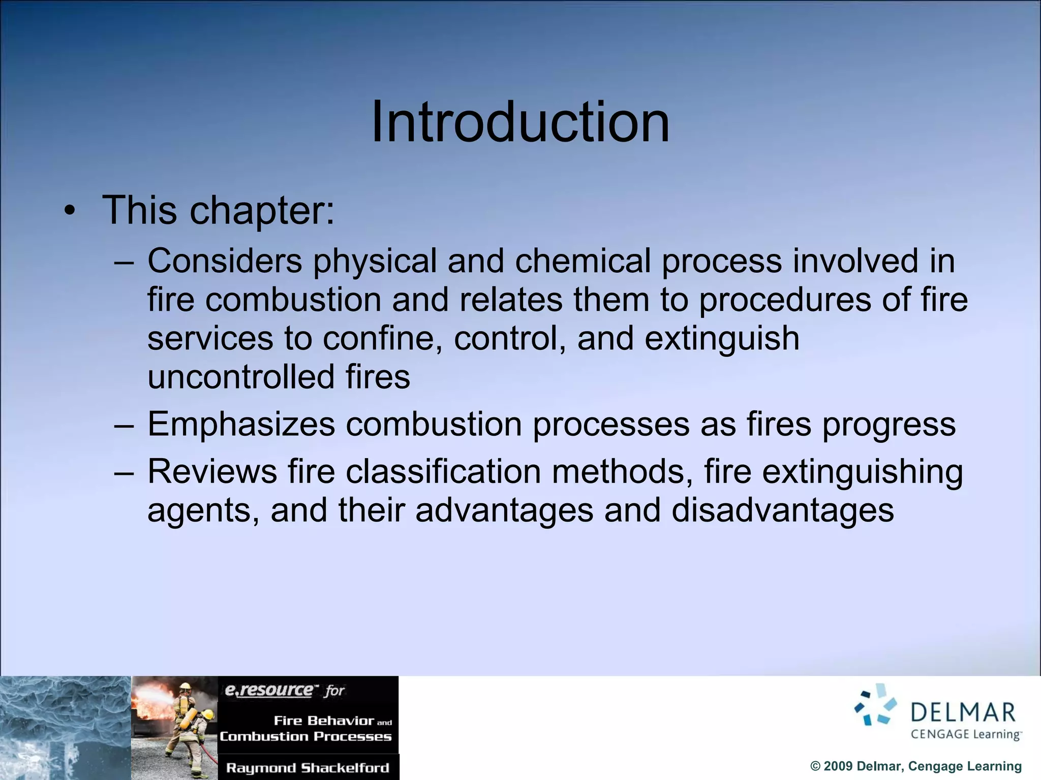 Introduction This chapter: Considers physical and chemical process involved in fire combustion and relates them to procedures of fire services to confine, control, and extinguish uncontrolled fires Emphasizes combustion processes as fires progress Reviews fire classification methods, fire extinguishing agents, and their advantages and disadvantages 