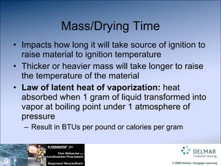 Mass/Drying Time Impacts how long it will take source of ignition to raise material to ignition temperature Thicker or heavier mass will take longer to raise the temperature of the material Law of latent heat of vaporization:  heat absorbed when 1 gram of liquid transformed into vapor at boiling point under 1 atmosphere of pressure Result in BTUs per pound or calories per gram 