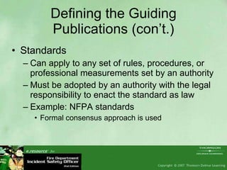 Defining the Guiding Publications (con’t.) Standards Can apply to any set of rules, procedures, or professional measurements set by an authority Must be adopted by an authority with the legal responsibility to enact the standard as law Example: NFPA standards Formal consensus approach is used  