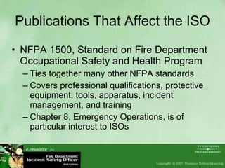 Publications That Affect the ISO NFPA 1500, Standard on Fire Department Occupational Safety and Health Program Ties together many other NFPA standards Covers professional qualifications, protective equipment, tools, apparatus, incident management, and training Chapter 8, Emergency Operations, is of particular interest to ISOs 