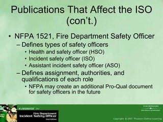 Publications That Affect the ISO (con’t.) NFPA 1521, Fire Department Safety Officer Defines types of safety officers Health and safety officer (HSO) Incident safety officer (ISO) Assistant incident safety officer (ASO) Defines assignment, authorities, and qualifications of each role NFPA may create an additional Pro-Qual document for safety officers in the future 