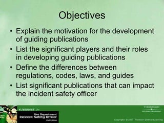 Objectives Explain the motivation for the development of guiding publications List the significant players and their roles in developing guiding publications Define the differences between regulations, codes, laws, and guides List significant publications that can impact the incident safety officer 