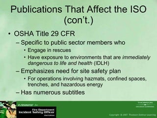 Publications That Affect the ISO (con’t.) OSHA Title 29 CFR Specific to public sector members who  Engage in rescues Have exposure to environments that are  immediately dangerous to life and health  (IDLH) Emphasizes need for site safety plan For operations involving hazmats, confined spaces, trenches, and hazardous energy Has numerous subtitles 