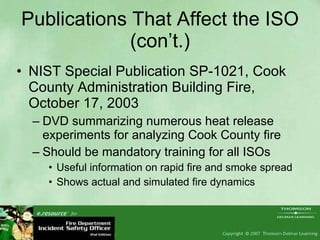 Publications That Affect the ISO (con’t.) NIST Special Publication SP-1021, Cook County Administration Building Fire, October 17, 2003 DVD summarizing numerous heat release experiments for analyzing Cook County fire Should be mandatory training for all ISOs Useful information on rapid fire and smoke spread Shows actual and simulated fire dynamics 