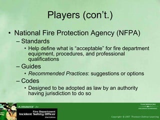 Players (con’t.) National Fire Protection Agency (NFPA) Standards Help define what is “acceptable” for fire department equipment, procedures, and professional qualifications Guides Recommended Practices : suggestions or options Codes Designed to be adopted as law by an authority having jurisdiction to do so 