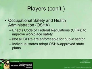 Players (con’t.) Occupational Safety and Health Administration (OSHA) Enacts Code of Federal Regulations (CFRs) to improve workplace safety Not all CFRs are enforceable for public sector Individual states adopt OSHA-approved state plans 