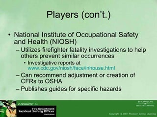 Players (con’t.) National Institute of Occupational Safety and Health (NIOSH) Utilizes firefighter fatality investigations to help others prevent similar occurrences Investigative reports at  www.cdc.gov/niosh/face/inhouse.html   Can recommend adjustment or creation of CFRs to OSHA  Publishes guides for specific hazards  