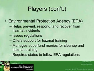 Players (con’t.) Environmental Protection Agency (EPA) Helps prevent, respond, and recover from hazmat incidents Issues regulations Offers support for hazmat training Manages superfund monies for cleanup and hazmat training Requires states to follow EPA regulations  