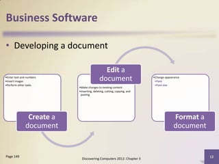 Business Software

• Developing a document

                                             Edit a
•Enter text and numbers
•Insert images                             document                      •Change appearance
                                                                          •Font
•Perform other tasks                                                      •Font size
                           •Make changes to existing content
                           •Inserting, deleting, cutting, copying, and
                            pasting




                Create a                                                               Format a
               document                                                                document


Page 149                                                                                          12
                             Discovering Computers 2012: Chapter 3
 