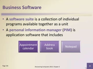 Business Software

• A software suite is a collection of individual
  programs available together as a unit
• A personal information manager (PIM) is
  application software that includes

           Appointment            Address
                                                            Notepad
             calendar              book




Page 156                                                              20
                    Discovering Computers 2012: Chapter 3
 