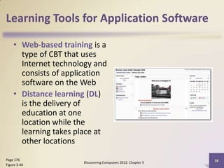 Learning Tools for Application Software

    • Web-based training is a
      type of CBT that uses
      Internet technology and
      consists of application
      software on the Web
    • Distance learning (DL)
      is the delivery of
      education at one
      location while the
      learning takes place at
      other locations

Page 176                                                      38
                      Discovering Computers 2012: Chapter 3
Figure 3-46
 