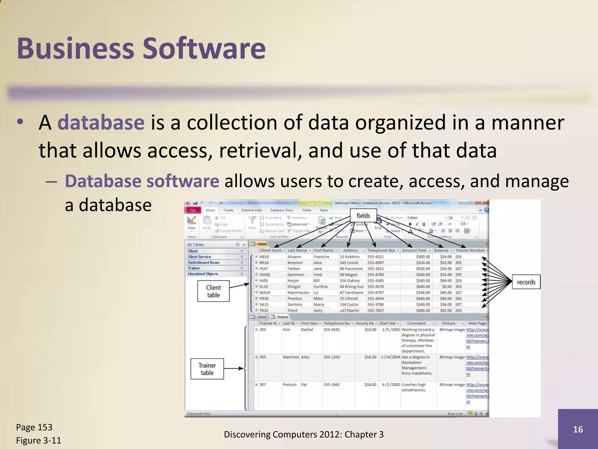 Business Software

• A database is a collection of data organized in a manner
  that allows access, retrieval, and use of that data
       – Database software allows users to create, access, and manage
         a database




Page 153                                                                16
                            Discovering Computers 2012: Chapter 3
Figure 3-11
 