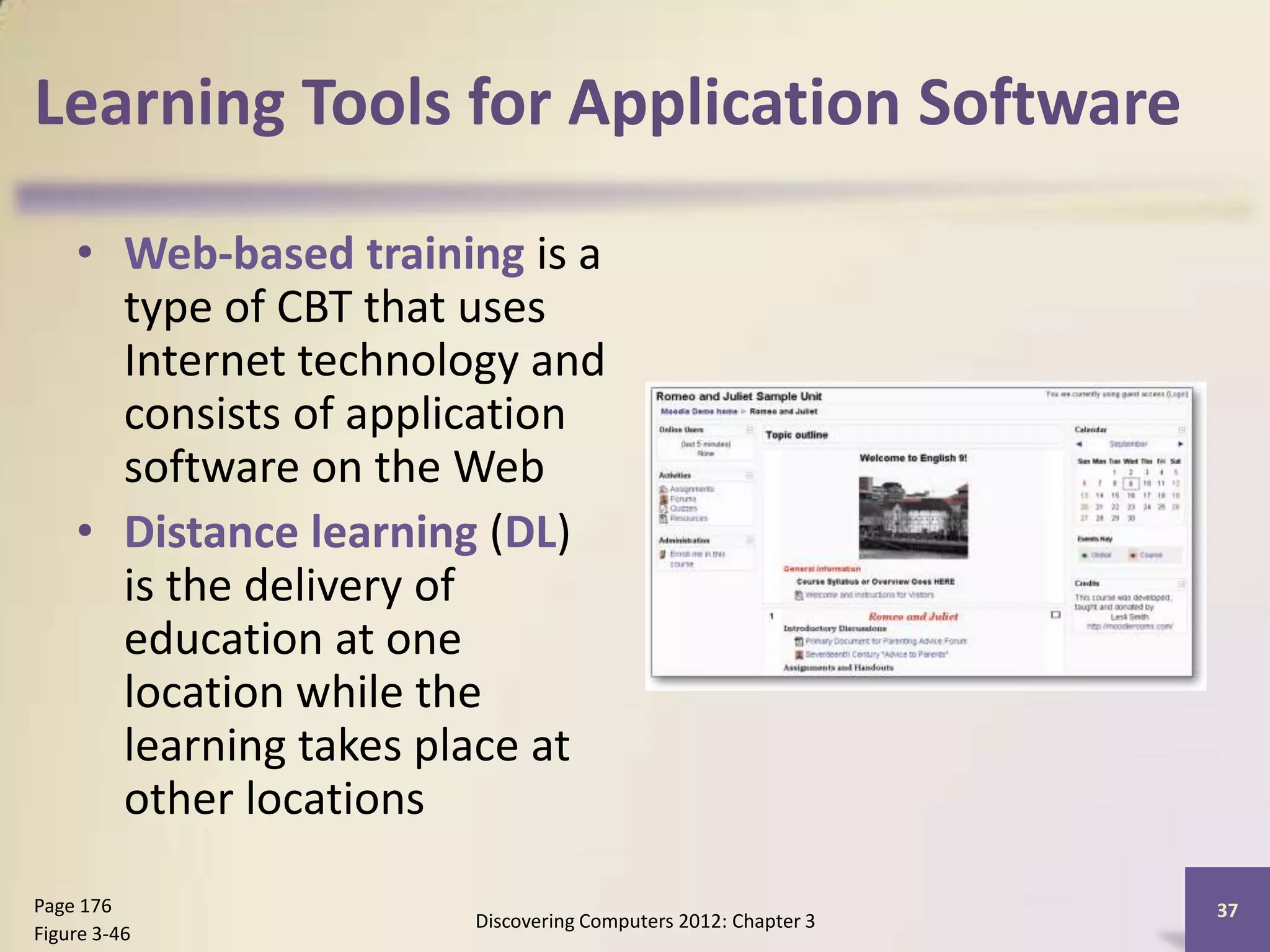 Learning Tools for Application Software

    • Web-based training is a
      type of CBT that uses
      Internet technology and
      consists of application
      software on the Web
    • Distance learning (DL)
      is the delivery of
      education at one
      location while the
      learning takes place at
      other locations

Page 176                                                      37
                      Discovering Computers 2012: Chapter 3
Figure 3-46
 