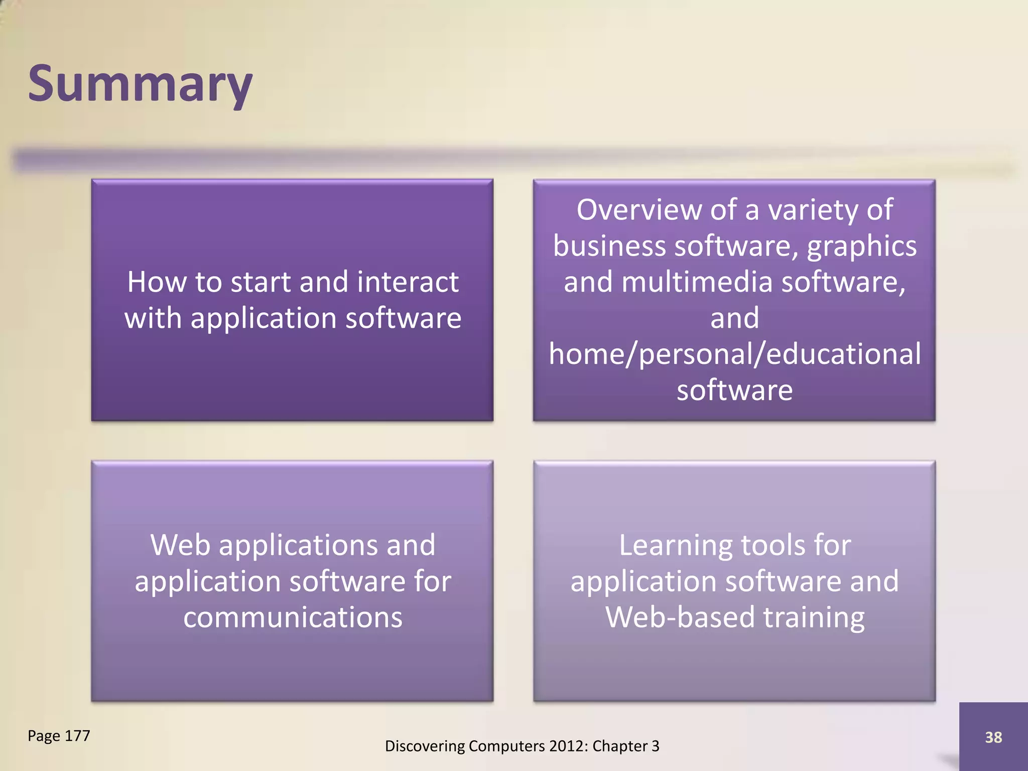 Summary

                                                     Overview of a variety of
                                                   business software, graphics
           How to start and interact                and multimedia software,
           with application software                           and
                                                   home/personal/educational
                                                            software



            Web applications and                         Learning tools for
           application software for                   application software and
              communications                            Web-based training


Page 177                                                                         38
                              Discovering Computers 2012: Chapter 3
 