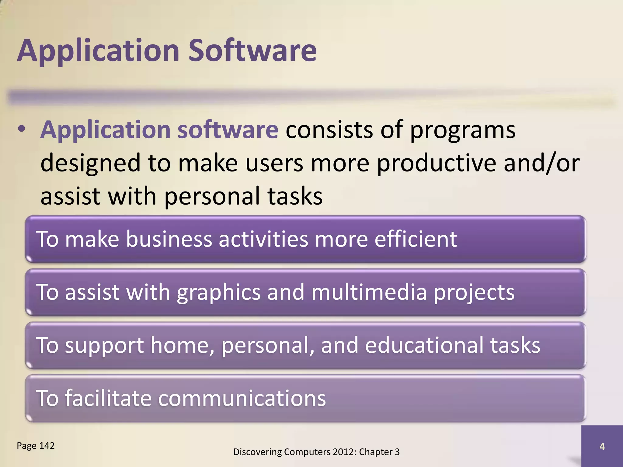 Application Software

• Application software consists of programs
  designed to make users more productive and/or
  assist with personal tasks
    To make business activities more efficient

    To assist with graphics and multimedia projects

    To support home, personal, and educational tasks

    To facilitate communications
Page 142                                                       4
                       Discovering Computers 2012: Chapter 3
 
