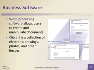 Business Software

    • Word processing
      software allows users
      to create and
      manipulate documents
    • Clip art is a collection of
      electronic drawings,
      photos, and other
      images



Page 147                                                         10
                         Discovering Computers 2012: Chapter 3
Figure 3-5
 