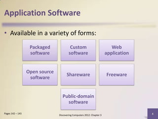 Application Software

• Available in a variety of forms:
                   Packaged              Custom                            Web
                   software             software                        application


                  Open source
                                      Shareware                         Freeware
                   software


                                   Public-domain
                                     software

Pages 142 – 143                                                                       6
                                Discovering Computers 2012: Chapter 3
 
