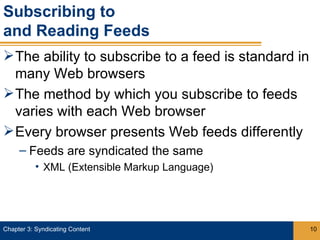 Subscribing to
and Reading Feeds
 The ability to subscribe to a feed is standard in
  many Web browsers
 The method by which you subscribe to feeds
  varies with each Web browser
 Every browser presents Web feeds differently
     – Feeds are syndicated the same
           • XML (Extensible Markup Language)




Chapter 3: Syndicating Content                        10
 