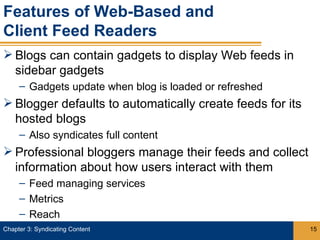Features of Web-Based and
Client Feed Readers
 Blogs can contain gadgets to display Web feeds in
  sidebar gadgets
     – Gadgets update when blog is loaded or refreshed
 Blogger defaults to automatically create feeds for its
  hosted blogs
     – Also syndicates full content
 Professional bloggers manage their feeds and collect
  information about how users interact with them
     – Feed managing services
     – Metrics
     – Reach
Chapter 3: Syndicating Content                             15
 