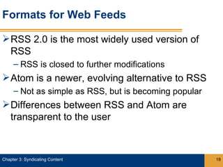 Formats for Web Feeds

 RSS 2.0 is the most widely used version of
  RSS
     – RSS is closed to further modifications
 Atom is a newer, evolving alternative to RSS
     – Not as simple as RSS, but is becoming popular
 Differences between RSS and Atom are
  transparent to the user



Chapter 3: Syndicating Content                         18
 