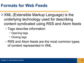 Formats for Web Feeds

 XML (Extensible Markup Language) is the
  underlying technology used for describing
  content syndicated using RSS and Atom feeds
     – Tags describe information
           • Opening tags
           • Closing tags
     – RSS and Atom feeds are the most common types
       of content represented in XML



Chapter 3: Syndicating Content                        19
 