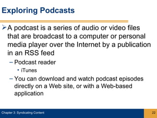 Exploring Podcasts

 A podcast is a series of audio or video files
  that are broadcast to a computer or personal
  media player over the Internet by a publication
  in an RSS feed
     – Podcast reader
           • iTunes
     – You can download and watch podcast episodes
       directly on a Web site, or with a Web-based
       application

Chapter 3: Syndicating Content                       22
 