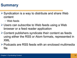 Summary

 Syndication is a way to distribute and share Web
  content
     – Web feeds
 Users can subscribe to Web feeds using a Web
  browser or a feed reader application
 Content publishers syndicate their content as feeds
  using either the RSS or Atom formats, represented in
  XML
 Podcasts are RSS feeds with an enclosed multimedia
  file

Chapter 3: Syndicating Content                       33
 