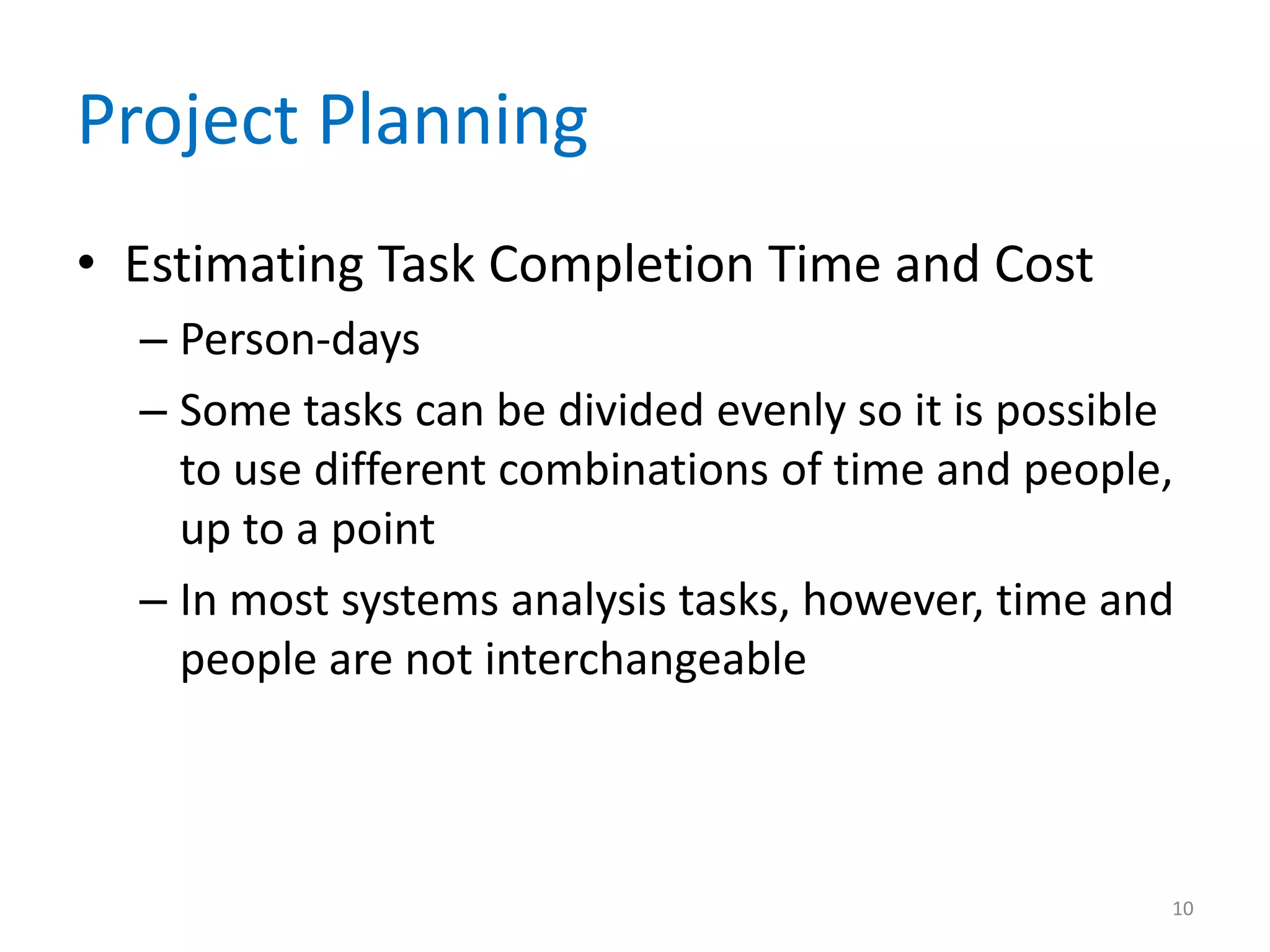 Project Planning
• Estimating Task Completion Time and Cost
  – Person-days
  – Some tasks can be divided evenly so it is possible
    to use different combinations of time and people,
    up to a point
  – In most systems analysis tasks, however, time and
    people are not interchangeable



                                                     10
 