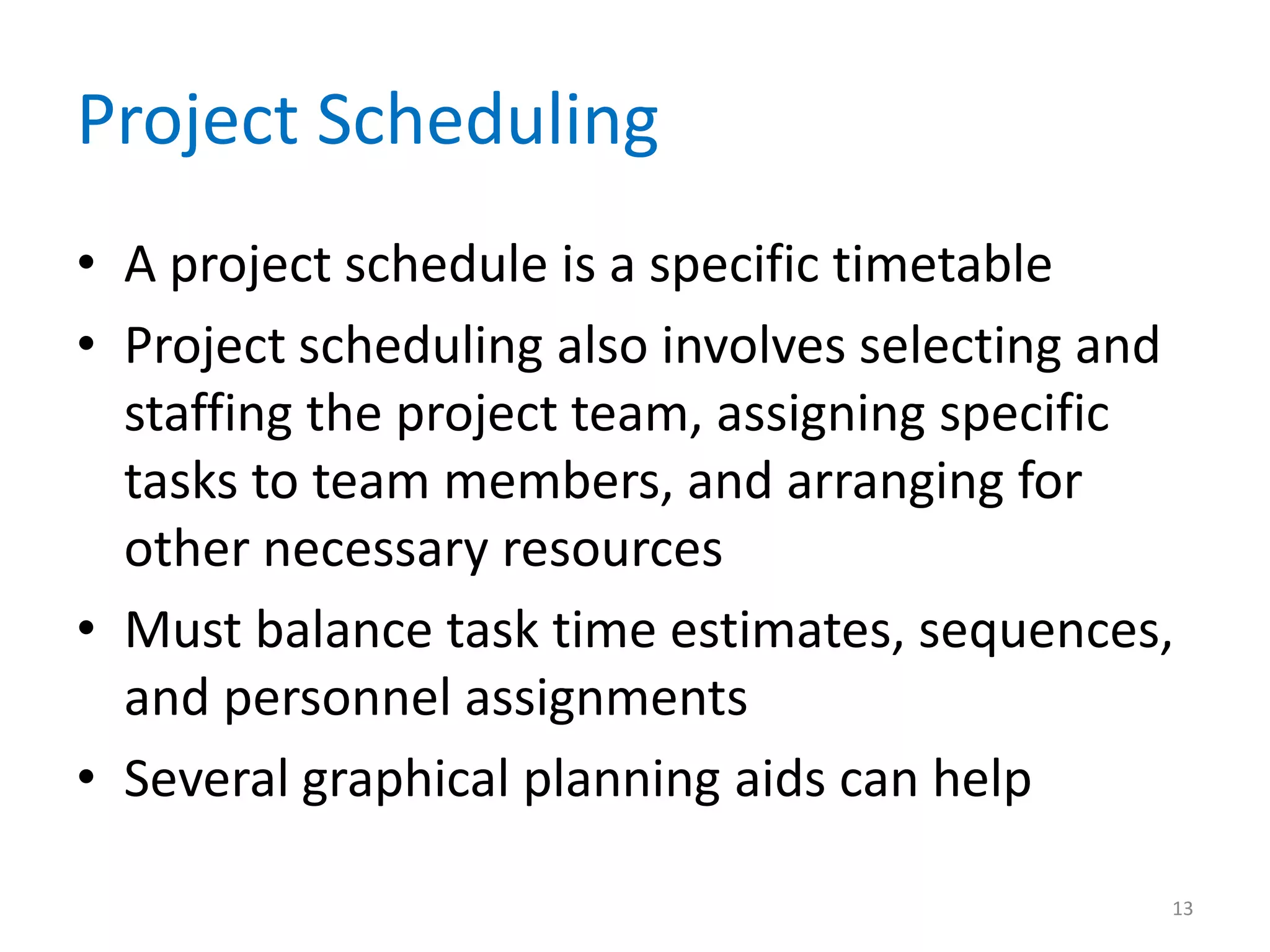 Project Scheduling
• A project schedule is a specific timetable
• Project scheduling also involves selecting and
  staffing the project team, assigning specific
  tasks to team members, and arranging for
  other necessary resources
• Must balance task time estimates, sequences,
  and personnel assignments
• Several graphical planning aids can help

                                               13
 