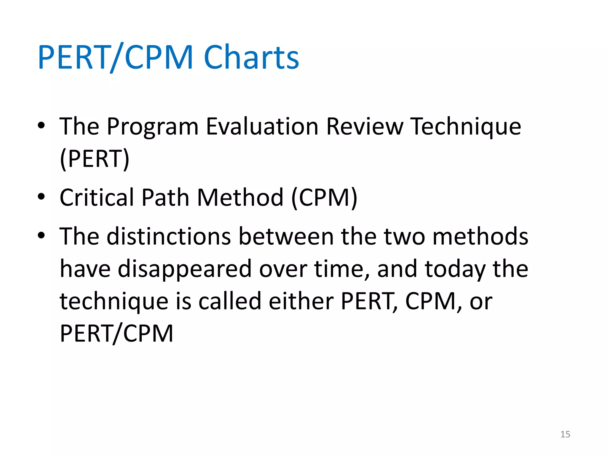 PERT/CPM Charts
• The Program Evaluation Review Technique
  (PERT)
• Critical Path Method (CPM)
• The distinctions between the two methods
  have disappeared over time, and today the
  technique is called either PERT, CPM, or
  PERT/CPM


                                              15
 