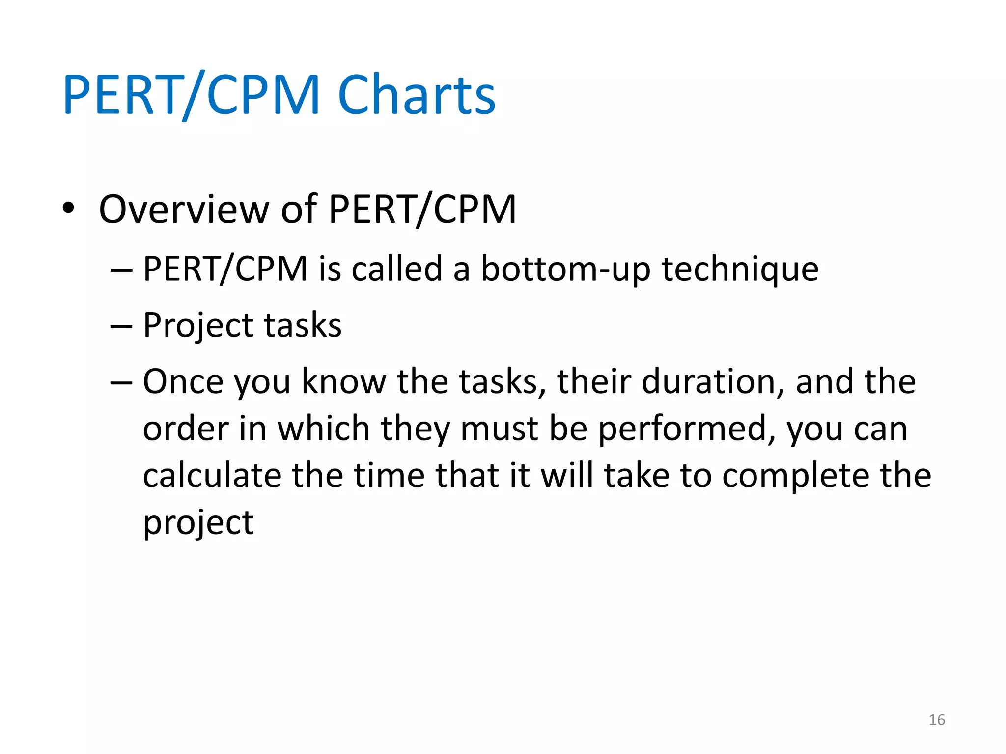 PERT/CPM Charts
• Overview of PERT/CPM
  – PERT/CPM is called a bottom-up technique
  – Project tasks
  – Once you know the tasks, their duration, and the
    order in which they must be performed, you can
    calculate the time that it will take to complete the
    project



                                                       16
 