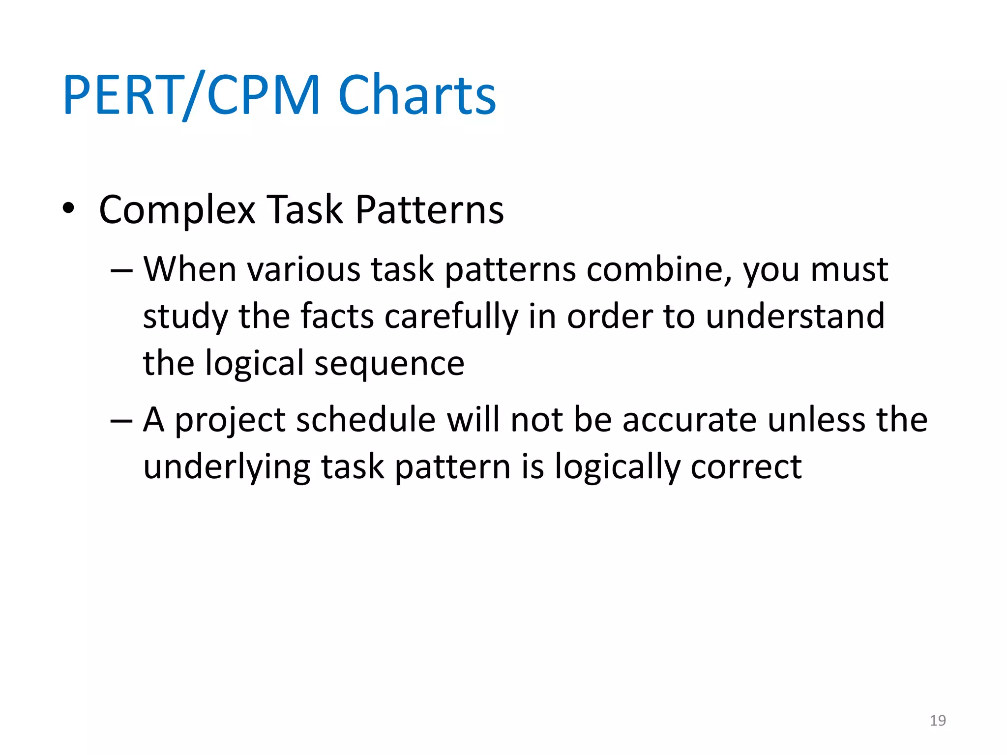 PERT/CPM Charts
• Complex Task Patterns
  – When various task patterns combine, you must
    study the facts carefully in order to understand
    the logical sequence
  – A project schedule will not be accurate unless the
    underlying task pattern is logically correct




                                                         19
 