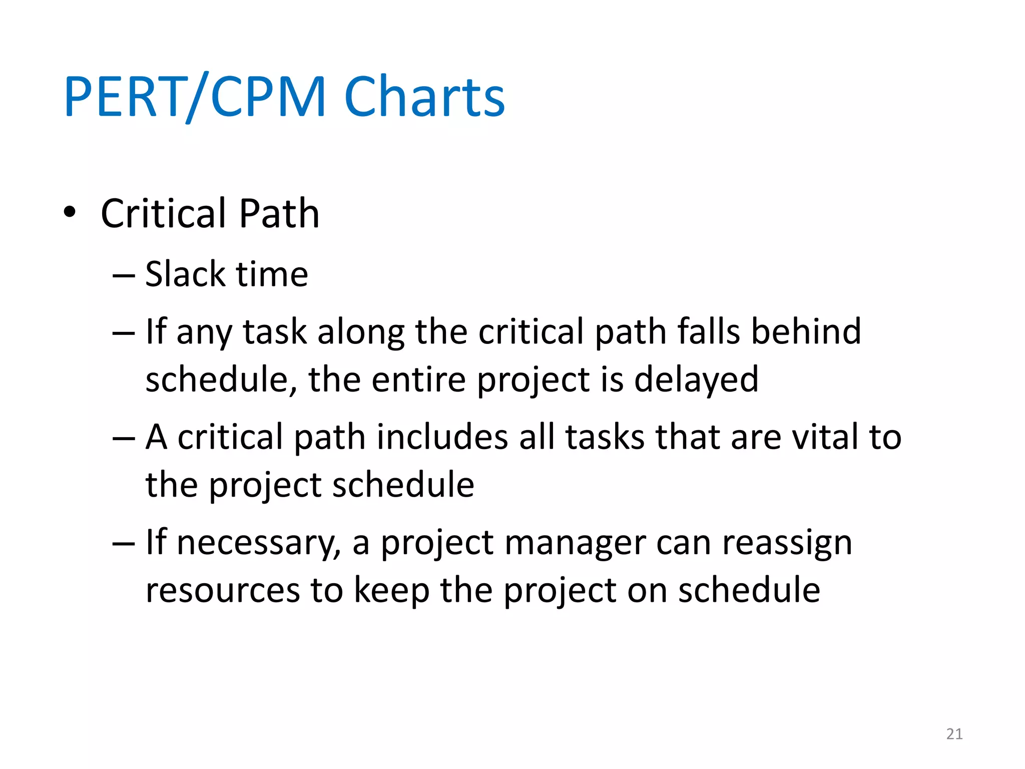 PERT/CPM Charts
• Critical Path
  – Slack time
  – If any task along the critical path falls behind
    schedule, the entire project is delayed
  – A critical path includes all tasks that are vital to
    the project schedule
  – If necessary, a project manager can reassign
    resources to keep the project on schedule


                                                           21
 