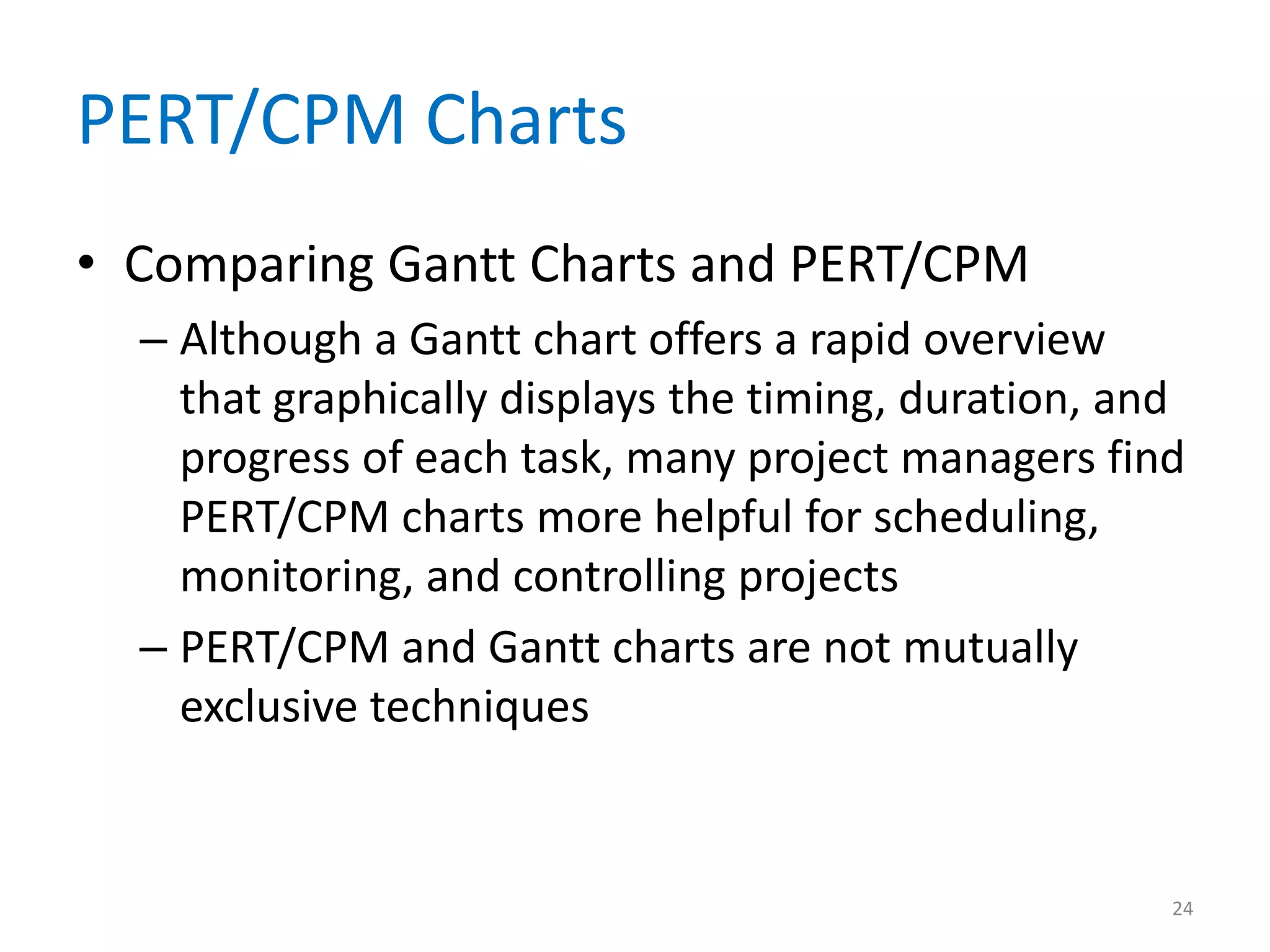 PERT/CPM Charts
• Comparing Gantt Charts and PERT/CPM
  – Although a Gantt chart offers a rapid overview
    that graphically displays the timing, duration, and
    progress of each task, many project managers find
    PERT/CPM charts more helpful for scheduling,
    monitoring, and controlling projects
  – PERT/CPM and Gantt charts are not mutually
    exclusive techniques


                                                      24
 