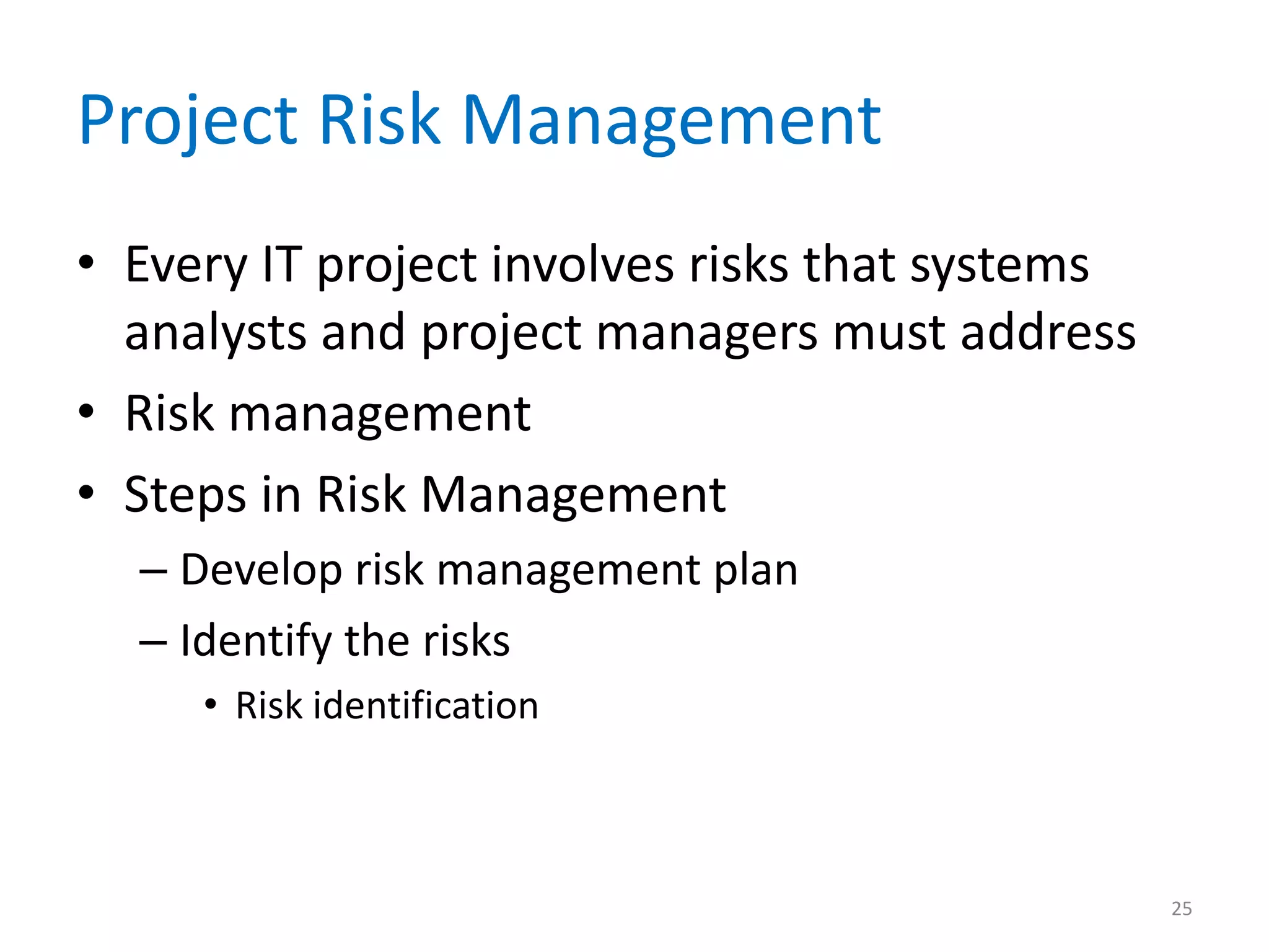 Project Risk Management
• Every IT project involves risks that systems
  analysts and project managers must address
• Risk management
• Steps in Risk Management
  – Develop risk management plan
  – Identify the risks
     • Risk identification



                                                 25
 