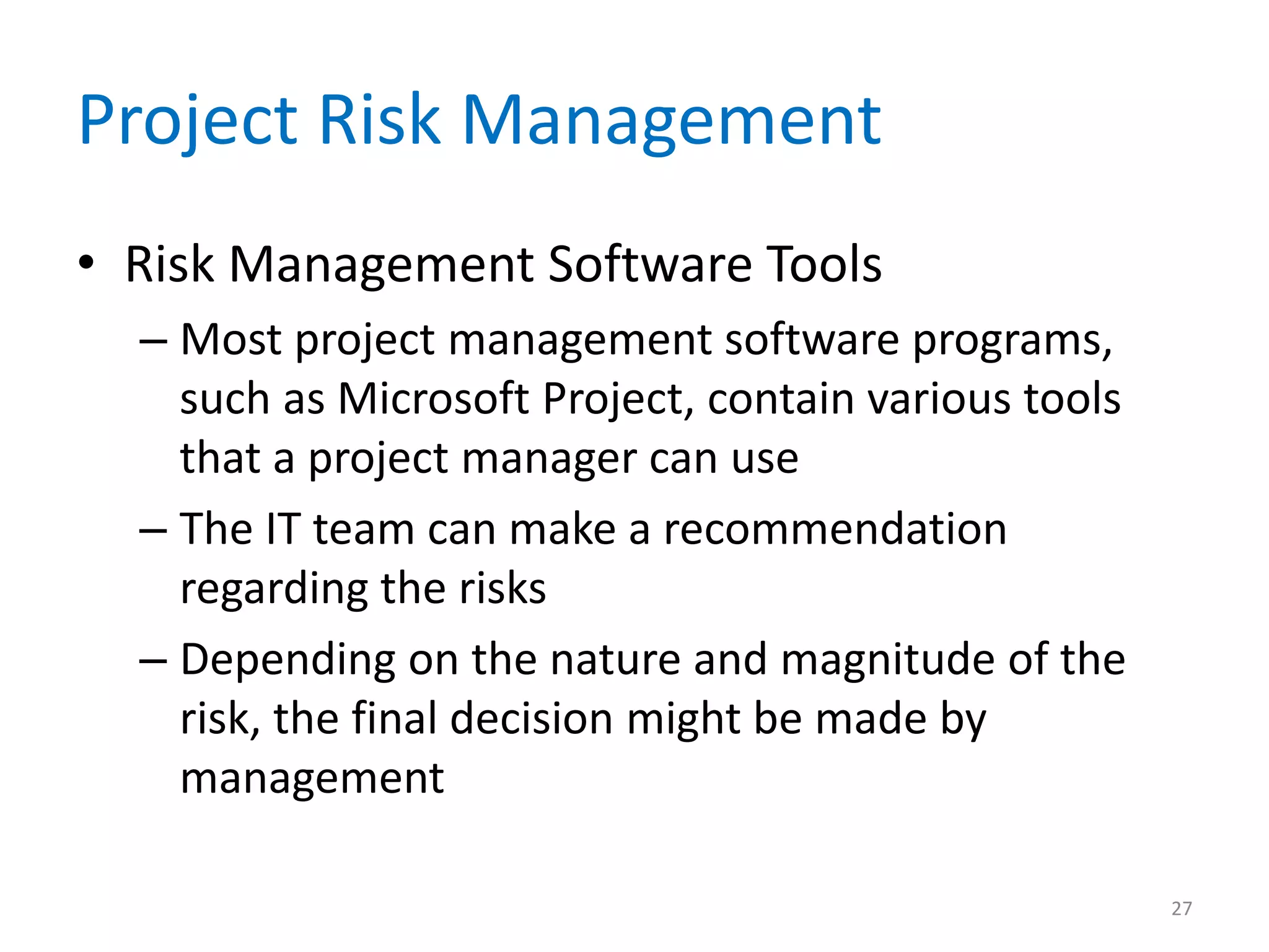 Project Risk Management
• Risk Management Software Tools
  – Most project management software programs,
    such as Microsoft Project, contain various tools
    that a project manager can use
  – The IT team can make a recommendation
    regarding the risks
  – Depending on the nature and magnitude of the
    risk, the final decision might be made by
    management

                                                       27
 