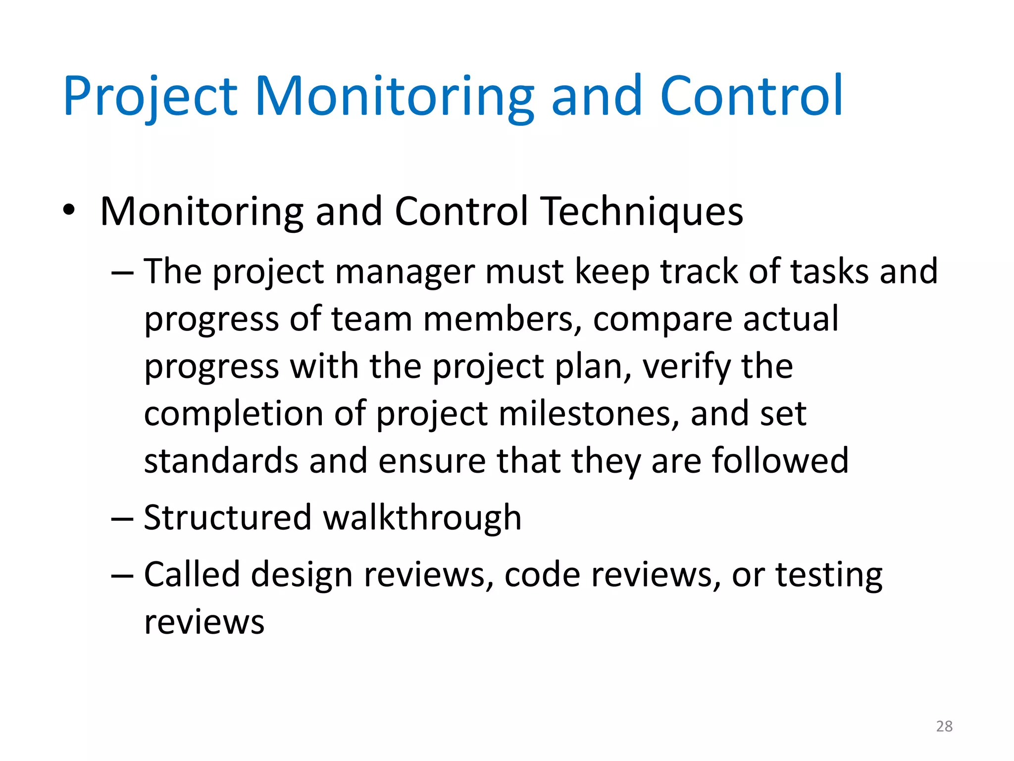 Project Monitoring and Control
• Monitoring and Control Techniques
  – The project manager must keep track of tasks and
    progress of team members, compare actual
    progress with the project plan, verify the
    completion of project milestones, and set
    standards and ensure that they are followed
  – Structured walkthrough
  – Called design reviews, code reviews, or testing
    reviews

                                                   28
 