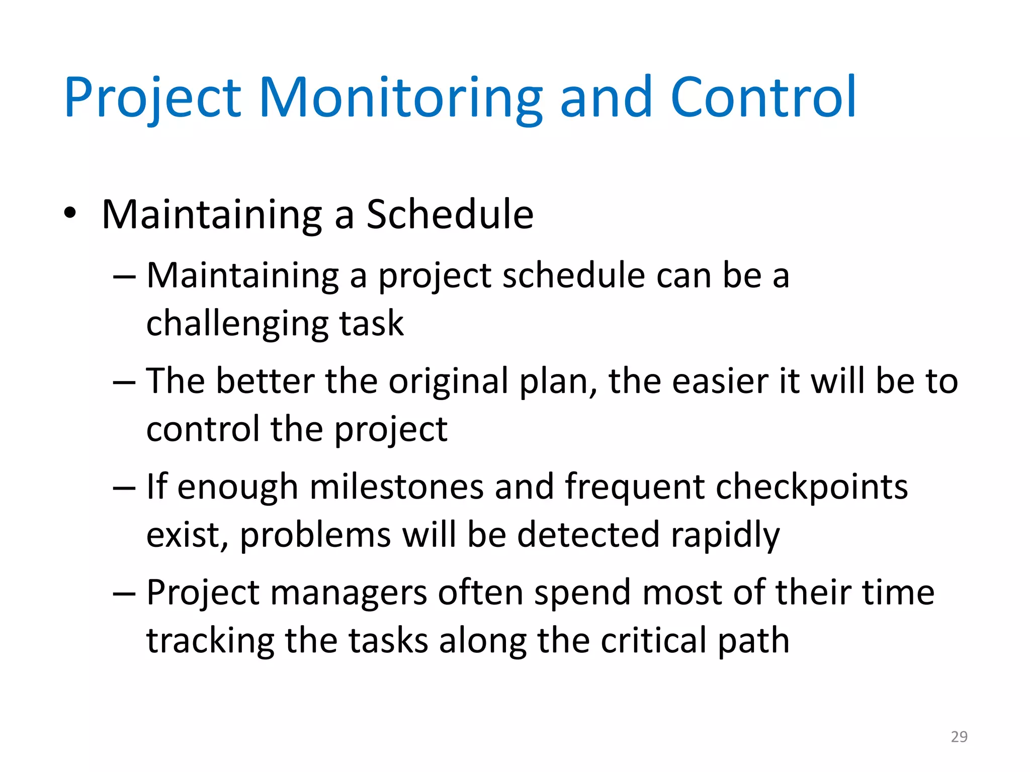 Project Monitoring and Control
• Maintaining a Schedule
  – Maintaining a project schedule can be a
    challenging task
  – The better the original plan, the easier it will be to
    control the project
  – If enough milestones and frequent checkpoints
    exist, problems will be detected rapidly
  – Project managers often spend most of their time
    tracking the tasks along the critical path

                                                         29
 